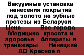 Вакуумные установки нанесения покрытий под золото на зубные протезы из Беларуси › Цена ­ 100 - Все города Медицина, красота и здоровье » Аппараты и тренажеры   . Ненецкий АО,Красное п.